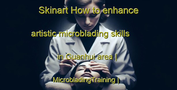 Skinart How to enhance artistic microblading skills in Guanhui area | MicrobladingTraining | MicrobladingClasses | SkinartTraining-China